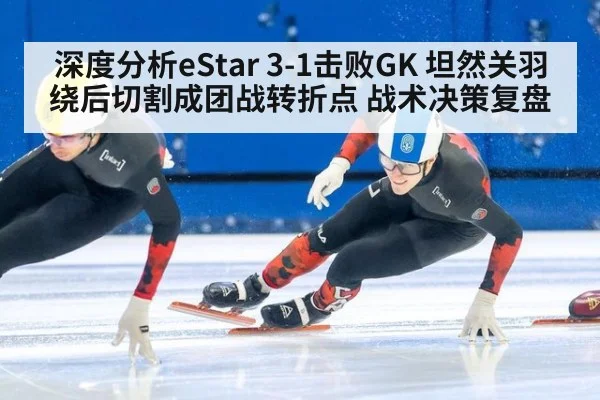 深度分析eStar 3-1击败GK 坦然关羽绕后切割成团战转折点 战术决策复盘